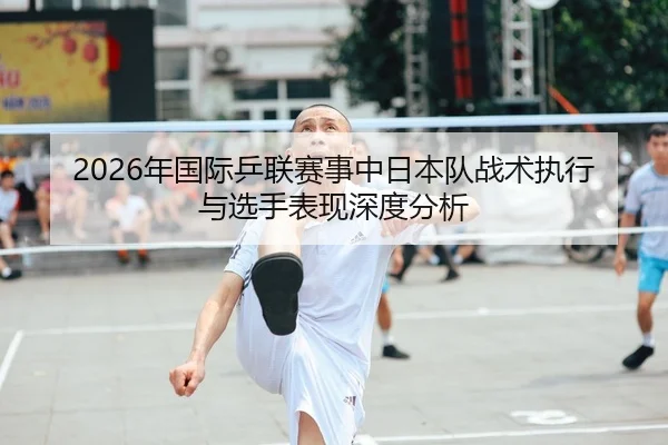 2026年国际乒联赛事中日本队战术执行与选手表现深度分析