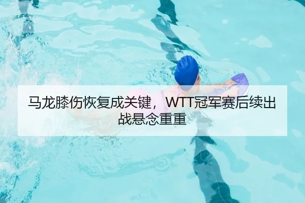 马龙膝伤恢复成关键，WTT冠军赛后续出战悬念重重