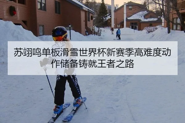 苏翊鸣单板滑雪世界杯新赛季高难度动作储备铸就王者之路