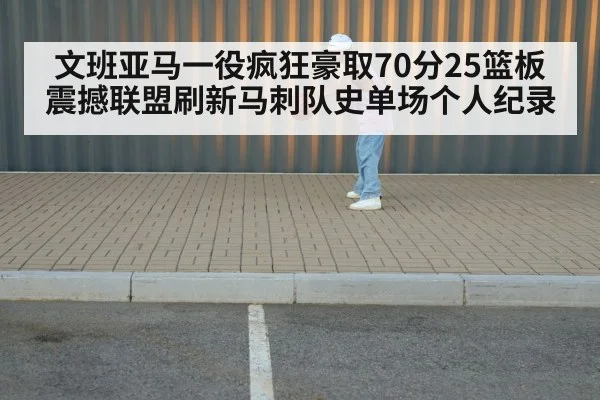 文班亚马一役疯狂豪取70分25篮板震撼联盟刷新马刺队史单场个人纪录