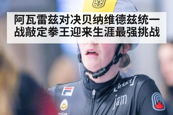 阿瓦雷兹对决贝纳维德兹统一战敲定拳王迎来生涯最强挑战